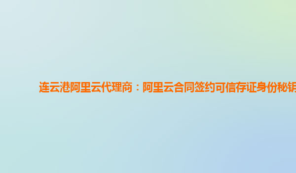 连云港阿里云代理商：阿里云合同签约可信存证身份秘钥