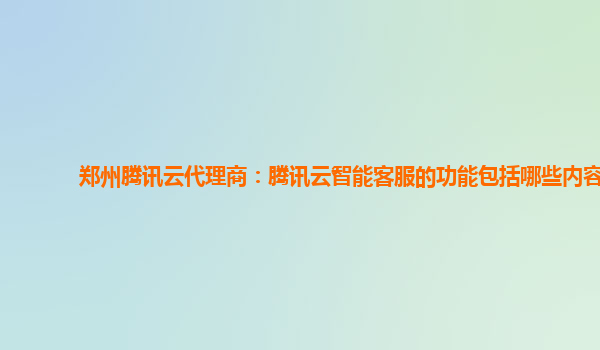 郑州腾讯云代理商：腾讯云智能客服的功能包括哪些内容