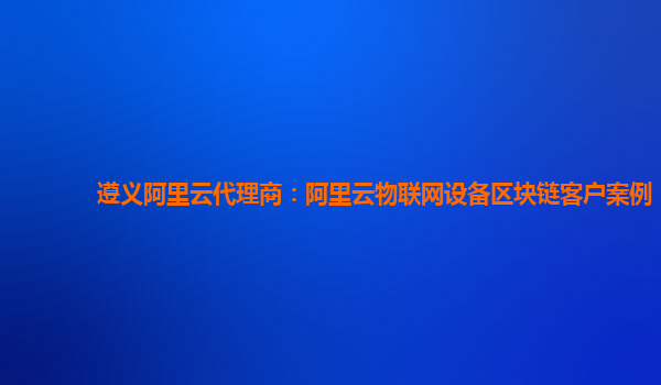 遵义阿里云代理商：阿里云物联网设备区块链客户案例
