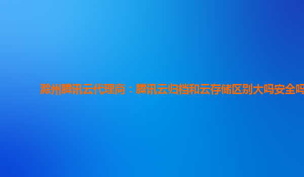 滁州腾讯云代理商：腾讯云归档和云存储区别大吗安全吗