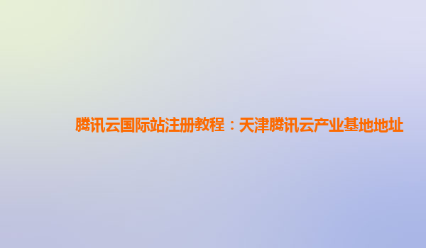 腾讯云国际站注册教程：天津腾讯云产业基地地址