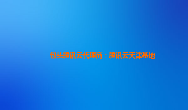 包头腾讯云代理商：腾讯云天津基地