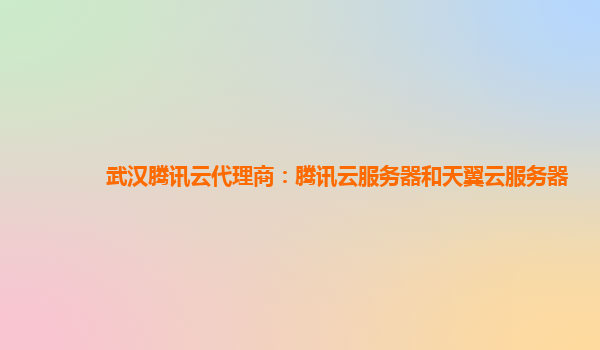 武汉腾讯云代理商：腾讯云服务器和天翼云服务器
