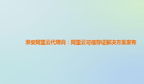 淮安阿里云代理商：阿里云可信存证解决方案发布