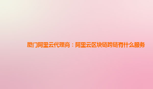 厦门阿里云代理商：阿里云区块链跨链有什么服务