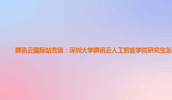 腾讯云国际站充值：深圳大学腾讯云人工智能学院研究生怎么样