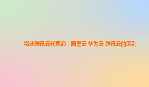 宿迁腾讯云代理商：阿里云 华为云 腾讯云的区别