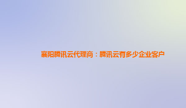 襄阳腾讯云代理商：腾讯云有多少企业客户