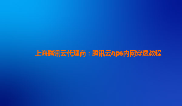 上海腾讯云代理商：腾讯云nps内网穿透教程