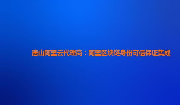 唐山阿里云代理商：阿里区块链身份可信保证集成