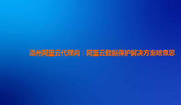 温州阿里云代理商：阿里云数据保护解决方案啥意思