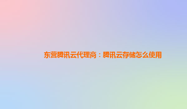 东营腾讯云代理商：腾讯云存储怎么使用