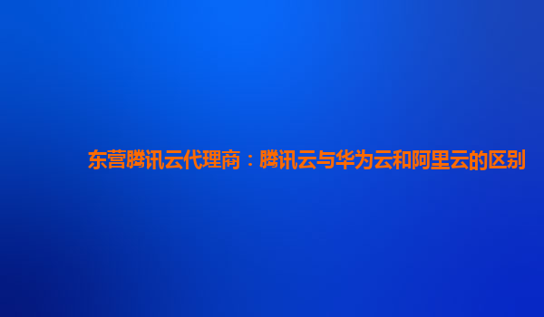 东营腾讯云代理商：腾讯云与华为云和阿里云的区别