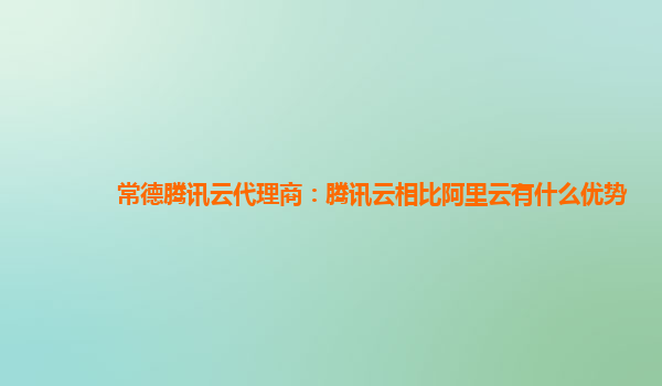 常德腾讯云代理商：腾讯云相比阿里云有什么优势