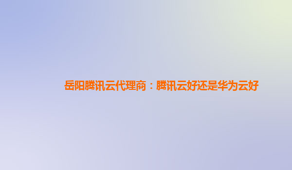 岳阳腾讯云代理商：腾讯云好还是华为云好