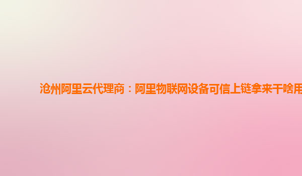 沧州阿里云代理商：阿里物联网设备可信上链拿来干啥用
