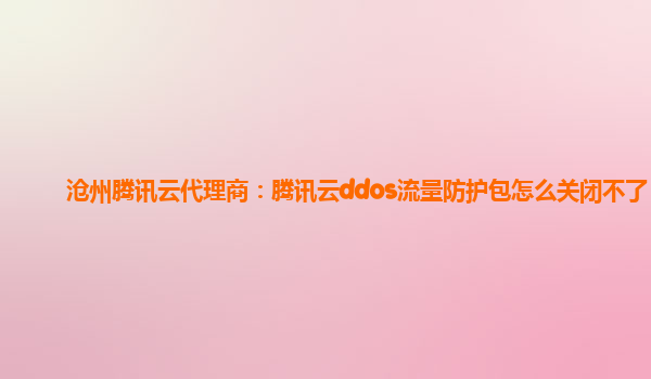 沧州腾讯云代理商：腾讯云ddos流量防护包怎么关闭不了