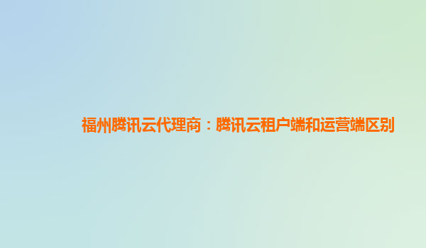 福州腾讯云代理商：腾讯云租户端和运营端区别