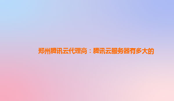郑州腾讯云代理商：腾讯云服务器有多大的