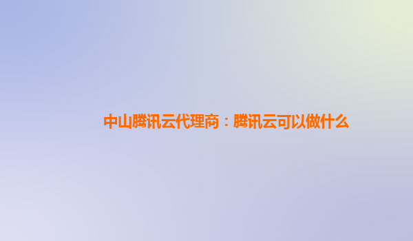 中山腾讯云代理商：腾讯云可以做什么