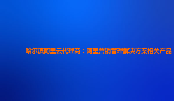 哈尔滨阿里云代理商：阿里营销管理解决方案相关产品