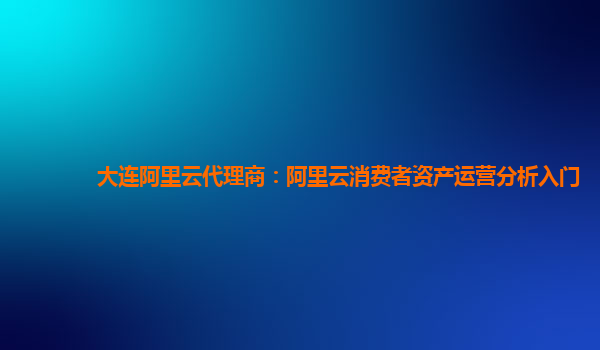 大连阿里云代理商：阿里云消费者资产运营分析入门