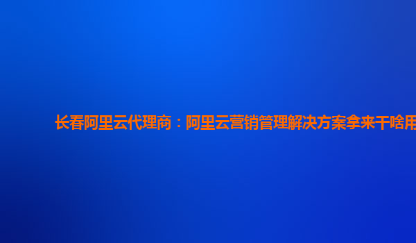 长春阿里云代理商：阿里云营销管理解决方案拿来干啥用