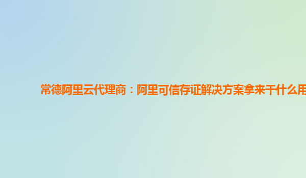常德阿里云代理商：阿里可信存证解决方案拿来干什么用