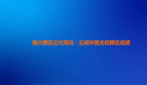 嘉兴腾讯云代理商：云视听极光和腾讯视频