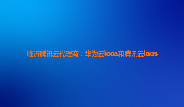 临沂腾讯云代理商：华为云iaas和腾讯云iaas