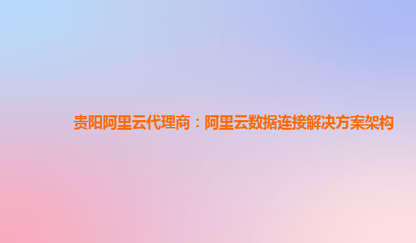 贵阳阿里云代理商：阿里云数据连接解决方案架构