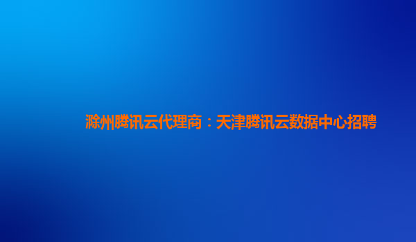 滁州腾讯云代理商：天津腾讯云数据中心招聘