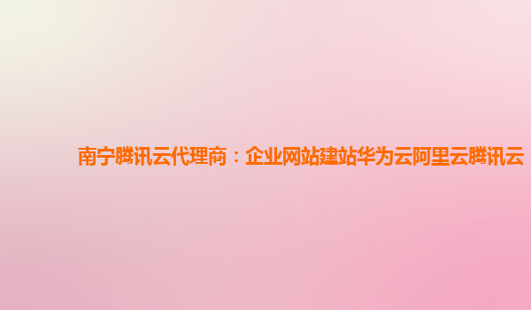 南宁腾讯云代理商：企业网站建站华为云阿里云腾讯云