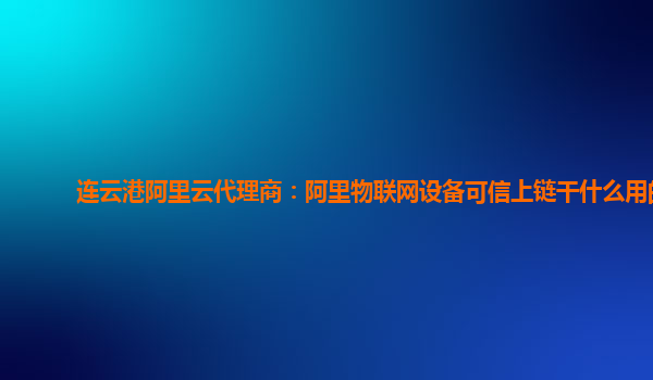 连云港阿里云代理商：阿里物联网设备可信上链干什么用的