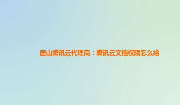 唐山腾讯云代理商：腾讯云文档权限怎么给
