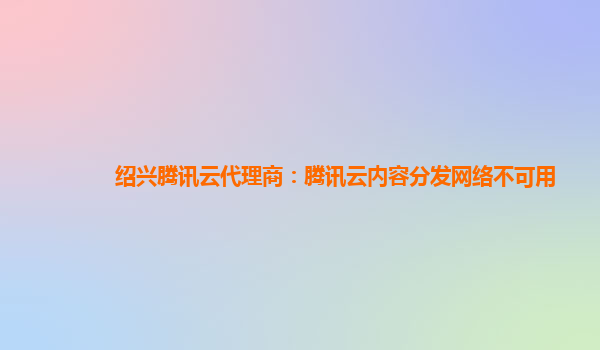绍兴腾讯云代理商：腾讯云内容分发网络不可用