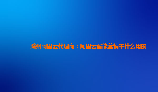 滁州阿里云代理商：阿里云智能营销干什么用的