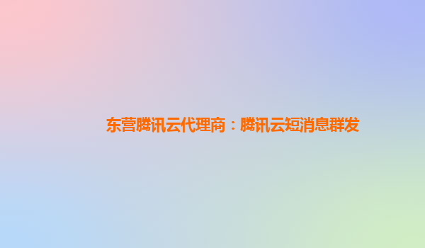东营腾讯云代理商：腾讯云短消息群发