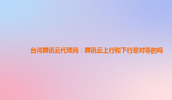 台湾腾讯云代理商：腾讯云上行和下行是对等的吗