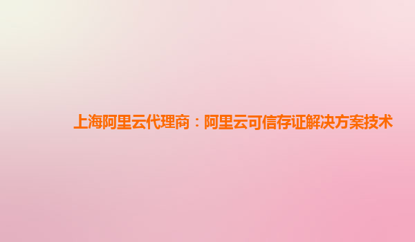 上海阿里云代理商：阿里云可信存证解决方案技术
