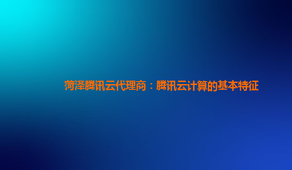 菏泽腾讯云代理商：腾讯云计算的基本特征
