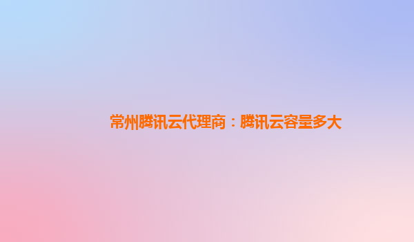 常州腾讯云代理商：腾讯云容量多大