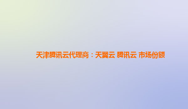 天津腾讯云代理商：天翼云 腾讯云 市场份额