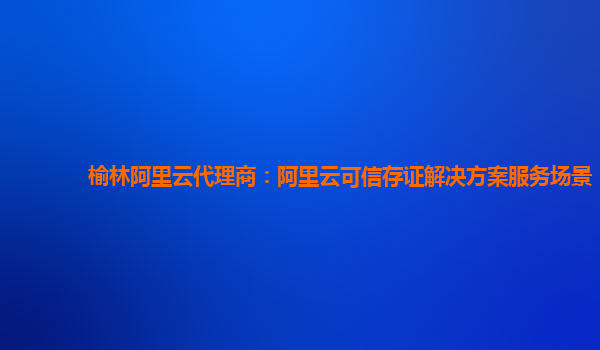 榆林阿里云代理商：阿里云可信存证解决方案服务场景