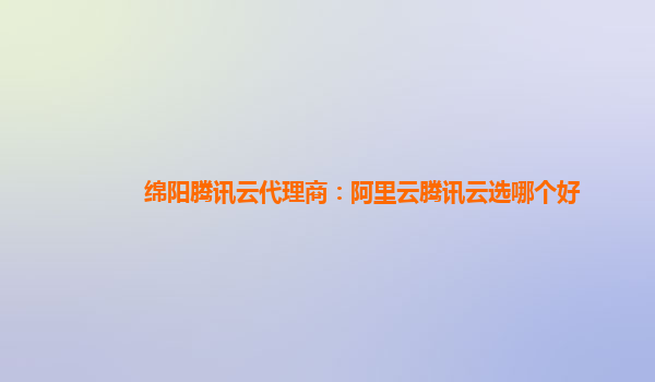 绵阳腾讯云代理商：阿里云腾讯云选哪个好