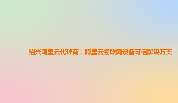 绍兴阿里云代理商：阿里云物联网设备可信解决方案