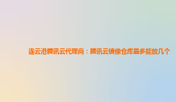 连云港腾讯云代理商：腾讯云镜像仓库最多能放几个