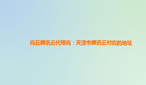 商丘腾讯云代理商：天津市腾讯云对应的地址