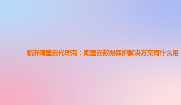 临沂阿里云代理商：阿里云数据保护解决方案有什么用