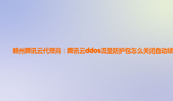赣州腾讯云代理商：腾讯云ddos流量防护包怎么关闭自动续费